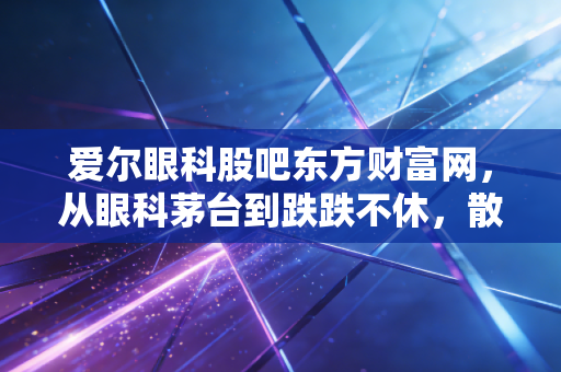 爱尔眼科股吧东方财富网,从眼科茅台到跌跌不休,散户的信仰还在吗?