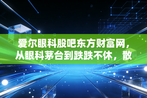 爱尔眼科股吧东方财富网,从眼科茅台到跌跌不休,散户的信仰还在吗?