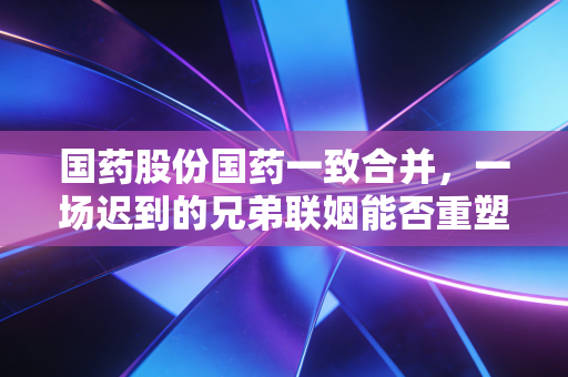 国药股份国药一致合并，一场迟到的兄弟联姻能否重塑医药流通新格局？
