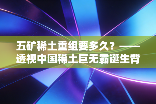 五矿稀土重组要多久？——透视中国稀土巨无霸诞生背后的资本博弈与时间账