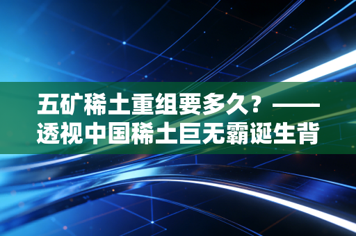 五矿稀土重组要多久？——透视中国稀土巨无霸诞生背后的资本博弈与时间账