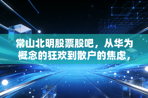 常山北明股票股吧,从华为概念的狂欢到散户的焦虑,这趟过山车你坐稳了吗?