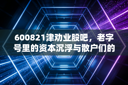 600821津劝业股吧，老字号里的资本沉浮与散户们的悲欢离合