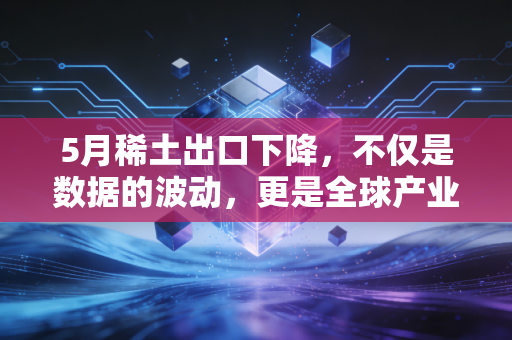 5月稀土出口下降,不仅是数据的波动,更是全球产业链博弈的无声惊雷