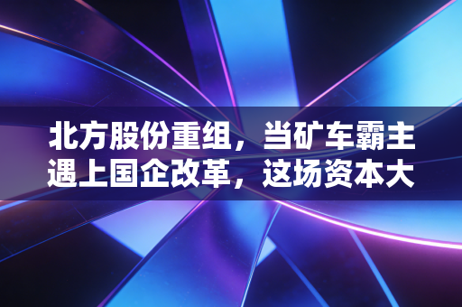 北方股份重组,当矿车霸主遇上国企改革,这场资本大戏究竟值不值得期待?