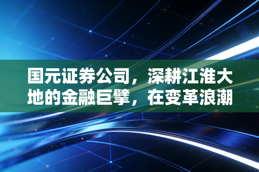 国元证券公司,深耕江淮大地的金融巨擘,在变革浪潮中能否乘风破浪?