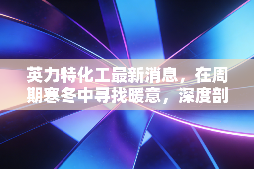 英力特化工最新消息,在周期寒冬中寻找暖意,深度剖析氯碱龙头的突围之路