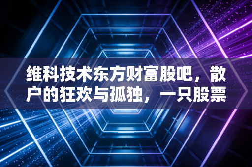 维科技术东方财富股吧,散户的狂欢与孤独,一只股票背后的众生相