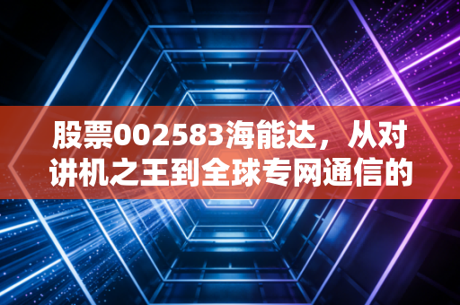 股票002583海能达,从对讲机之王到全球专网通信的破局之路,这一波行情究竟是危还是机?