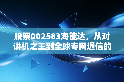 股票002583海能达,从对讲机之王到全球专网通信的破局之路,这一波行情究竟是危还是机?