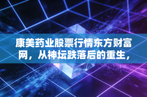 康美药业股票行情东方财富网,从神坛跌落后的重生,散户还能信吗?