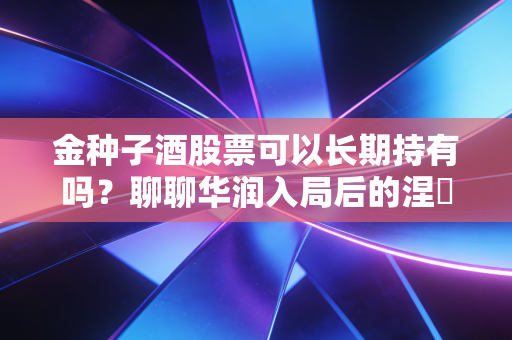 金种子酒股票可以长期持有吗?聊聊华润入局后的涅槃与风险,这笔账到底该怎么算?