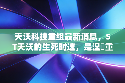 天沃科技重组最新消息,ST天沃的生死时速,是涅槃重生还是黯然离场?