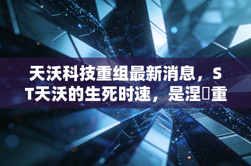 天沃科技重组最新消息,ST天沃的生死时速,是涅槃重生还是黯然离场?