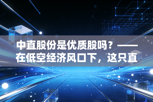 中直股份是优质股吗?——在低空经济风口下,这只直升机龙头能否带你飞向财富自由?