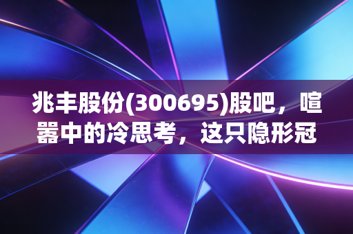 兆丰股份(300695)股吧,喧嚣中的冷思考,这只隐形冠军到底值不值得守候?