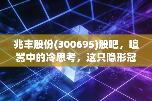 兆丰股份(300695)股吧,喧嚣中的冷思考,这只隐形冠军到底值不值得守候?
