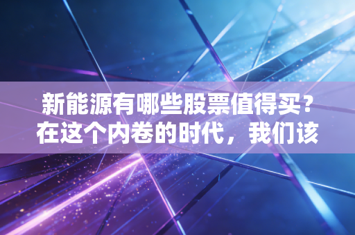 新能源有哪些股票值得买?在这个内卷的时代,我们该如何寻找真正的价值?