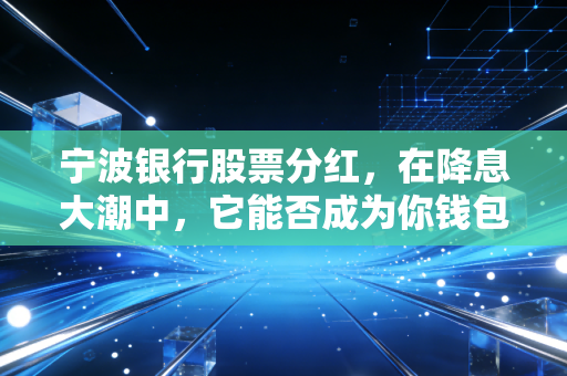 宁波银行股票分红,在降息大潮中,它能否成为你钱包里的定海神针?