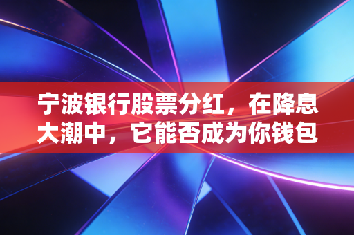 宁波银行股票分红,在降息大潮中,它能否成为你钱包里的定海神针?
