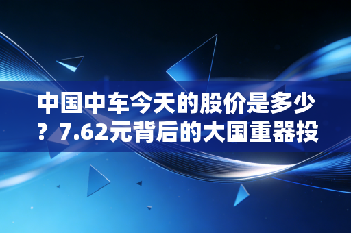 中国中车今天的股价是多少?7.62元背后的大国重器投资逻辑与普通人的一体两面