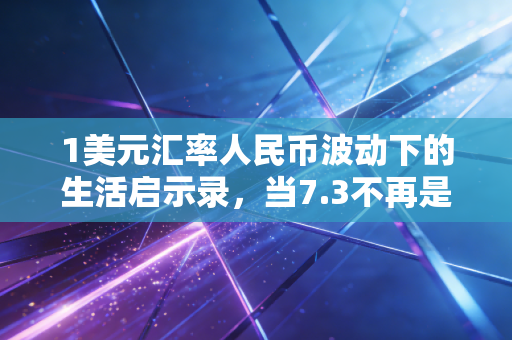 1美元汇率人民币波动下的生活启示录,当7.3不再是终点