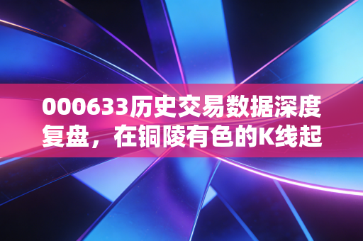 000633历史交易数据深度复盘,在铜陵有色的K线起伏中,读懂周期的残酷与温柔