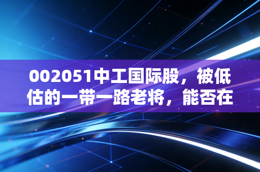 002051中工国际股,被低估的一带一路老将,能否在新时代重塑辉煌?
