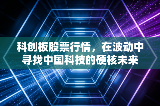 科创板股票行情,在波动中寻找中国科技的硬核未来