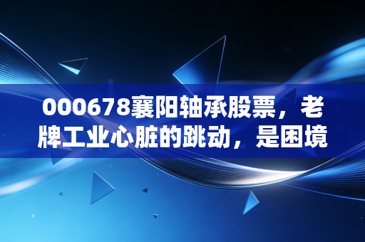 000678襄阳轴承股票,老牌工业心脏的跳动,是困境反转还是昙花一现?