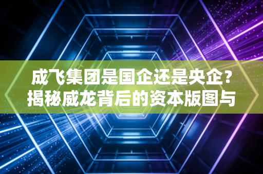 成飞集团是国企还是央企?揭秘威龙背后的资本版图与大国重器