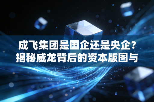 成飞集团是国企还是央企?揭秘威龙背后的资本版图与大国重器