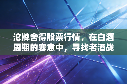 沱牌舍得股票行情,在白酒周期的寒意中,寻找老酒战略的暖意与投资定力