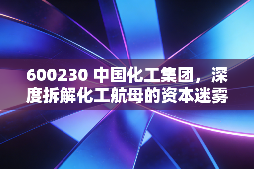 600230 中国化工集团,深度拆解化工航母的资本迷雾与产业真相