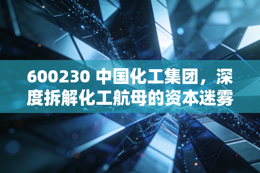 600230 中国化工集团,深度拆解化工航母的资本迷雾与产业真相