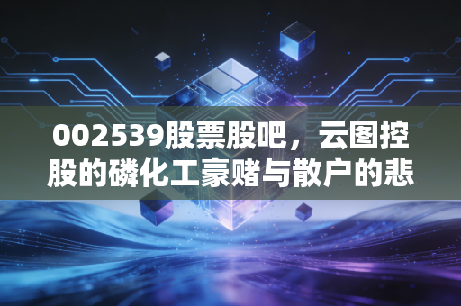 002539股票股吧,云图控股的磷化工豪赌与散户的悲欢离合