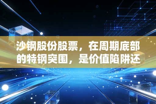 沙钢股份股票,在周期底部的特钢突围,是价值陷阱还是黄金坑?