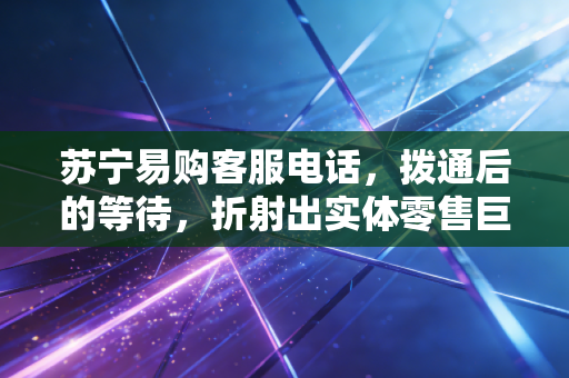 苏宁易购客服电话,拨通后的等待,折射出实体零售巨头的转型阵痛与重生之路