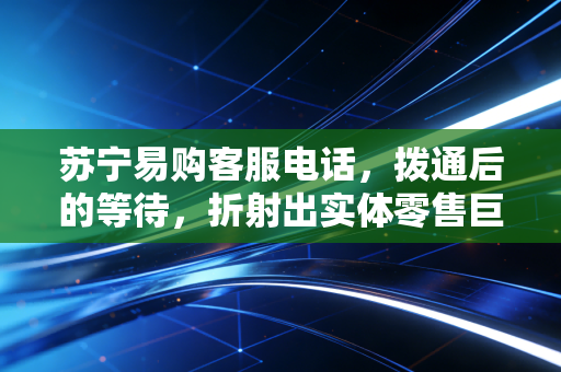 苏宁易购客服电话,拨通后的等待,折射出实体零售巨头的转型阵痛与重生之路