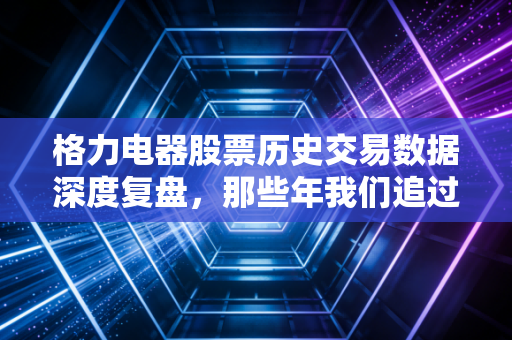 格力电器股票历史交易数据深度复盘,那些年我们追过的空调女王,现在还香吗?