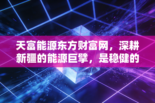 天富能源东方财富网,深耕新疆的能源巨擘,是稳健的避风港还是被低估的成长股?