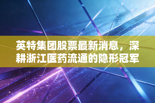 英特集团股票最新消息,深耕浙江医药流通的隐形冠军,能否穿越周期迎来价值重估?
