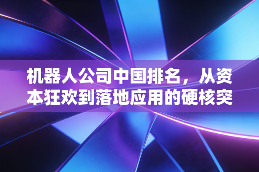 机器人公司中国排名,从资本狂欢到落地应用的硬核突围