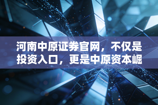 河南中原证券官网,不仅是投资入口,更是中原资本崛起的见证与实战指南
