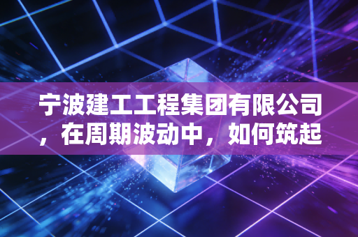 宁波建工工程集团有限公司，在周期波动中，如何筑起一座穿越风雨的城墙？