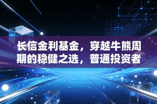 长信金利基金,穿越牛熊周期的稳健之选,普通投资者如何安放焦虑的财富?