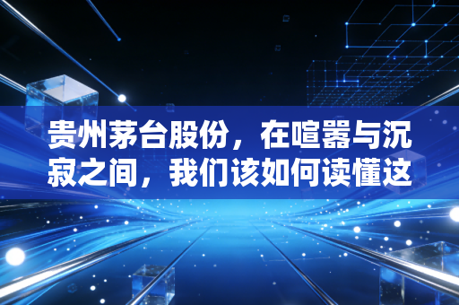 贵州茅台股份,在喧嚣与沉寂之间,我们该如何读懂这杯液体黄金?