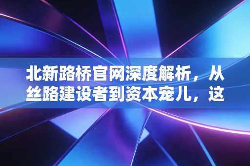 北新路桥官网深度解析,从丝路建设者到资本宠儿,这只基建股的成色几何?