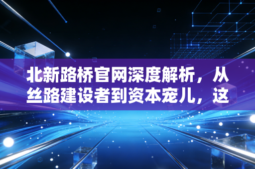 北新路桥官网深度解析，从丝路建设者到资本宠儿，这只基建股的成色几何？