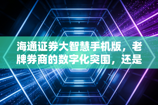 海通证券大智慧手机版,老牌券商的数字化突围,还是仅仅是换个壳?